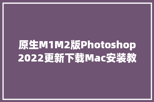 原生M1M2版Photoshop2022更新下载Mac安装教程支持M2 一秒启动 ARM