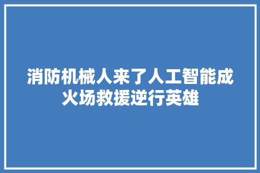 消防机械人来了人工智能成火场救援逆行英雄