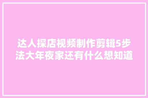 达人探店视频制作剪辑5步法大年夜家还有什么想知道的都可以