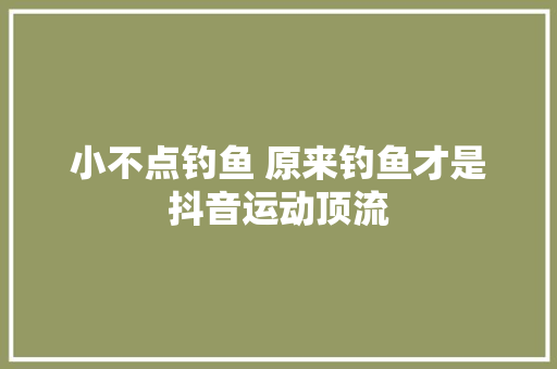 小不点钓鱼 原来钓鱼才是抖音运动顶流