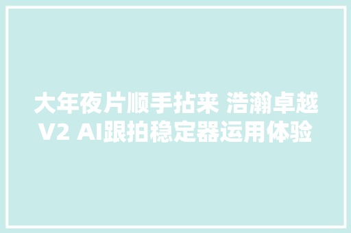 大年夜片顺手拈来 浩瀚卓越V2 AI跟拍稳定器运用体验