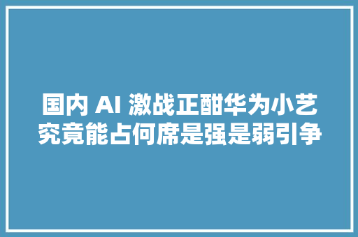 国内 AI 激战正酣华为小艺究竟能占何席是强是弱引争议