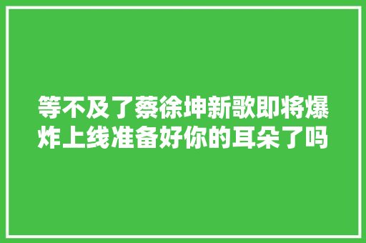 等不及了蔡徐坤新歌即将爆炸上线准备好你的耳朵了吗