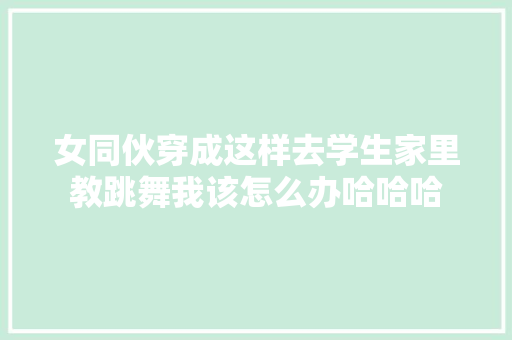 女同伙穿成这样去学生家里教跳舞我该怎么办哈哈哈