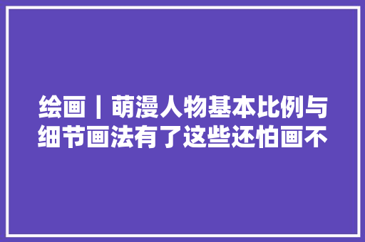 绘画｜萌漫人物基本比例与细节画法有了这些还怕画不出萌妹子