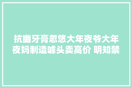 抗幽牙膏忽悠大年夜爷大年夜妈制造噱头卖高价 明知禁令仍代工