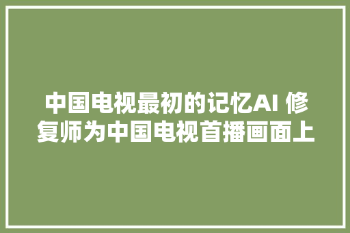 中国电视最初的记忆AI 修复师为中国电视首播画面上色