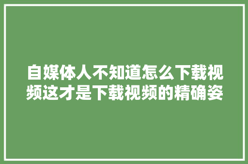 自媒体人不知道怎么下载视频这才是下载视频的精确姿势干货