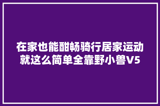 在家也能酣畅骑行居家运动就这么简单全靠野小兽V5动感单车