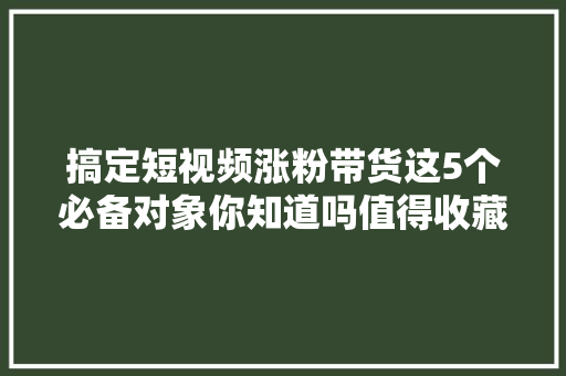 搞定短视频涨粉带货这5个必备对象你知道吗值得收藏