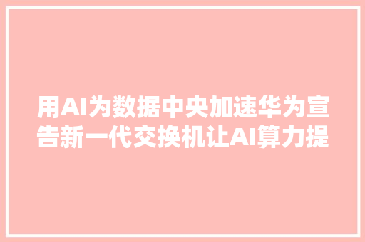 用AI为数据中央加速华为宣告新一代交换机让AI算力提升一倍