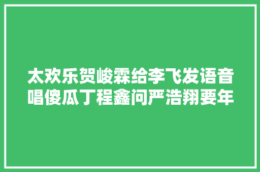 太欢乐贺峻霖给李飞发语音唱傻瓜丁程鑫问严浩翔要年关奖