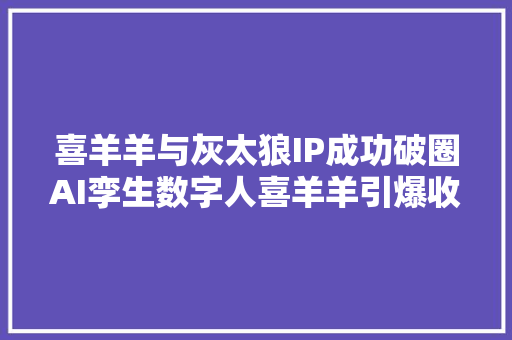 喜羊羊与灰太狼IP成功破圈AI孪生数字人喜羊羊引爆收集