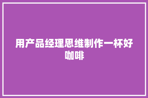 用产品经理思维制作一杯好咖啡