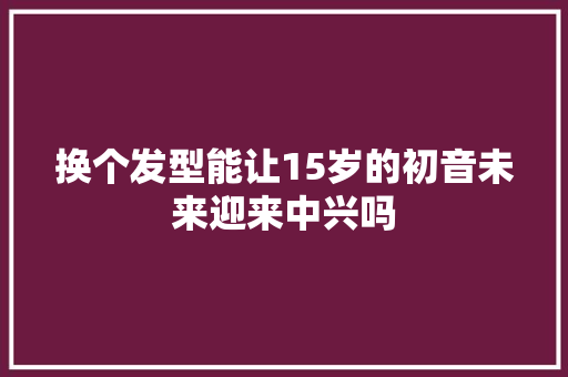 换个发型能让15岁的初音未来迎来中兴吗