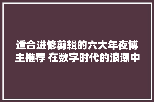 适合进修剪辑的六大年夜博主推荐 在数字时代的浪潮中