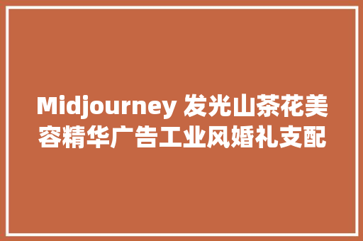 Midjourney 发光山茶花美容精华广告工业风婚礼支配等