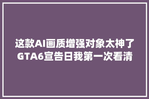 这款AI画质增强对象太神了GTA6宣告日我第一次看清CJ的样子