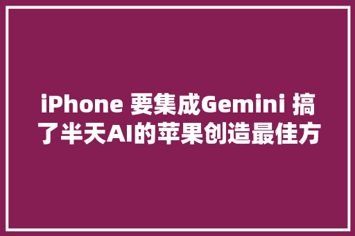 iPhone 要集成Gemini 搞了半天AI的苹果创造最佳方法是搞定谷歌