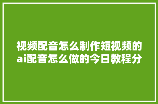 视频配音怎么制作短视频的ai配音怎么做的今日教程分享