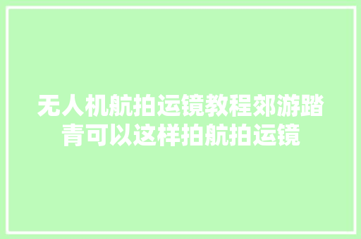 无人机航拍运镜教程郊游踏青可以这样拍航拍运镜