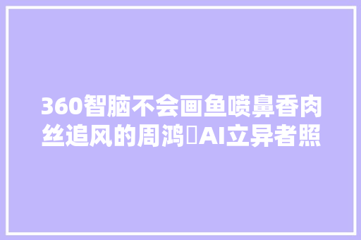 360智脑不会画鱼喷鼻香肉丝追风的周鸿祎AI立异者照样模型搬运工