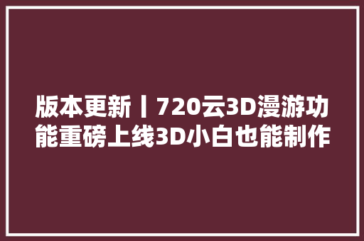 版本更新丨720云3D漫游功能重磅上线3D小白也能制作模型