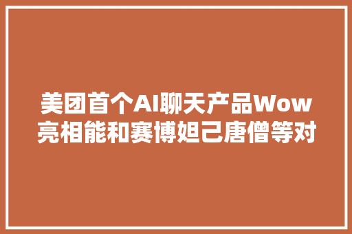 美团首个AI聊天产品Wow亮相能和赛博妲己唐僧等对话