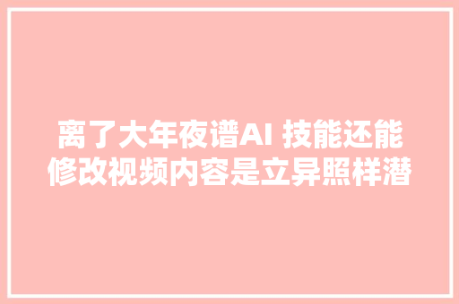 离了大年夜谱AI 技能还能修改视频内容是立异照样潜在威胁