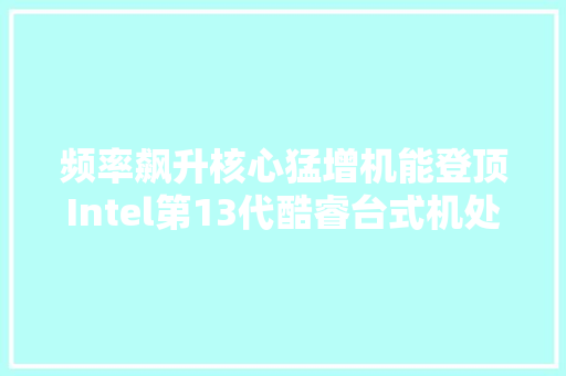 频率飙升核心猛增机能登顶Intel第13代酷睿台式机处理器首发测评