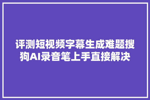 评测短视频字幕生成难题搜狗AI录音笔上手直接解决