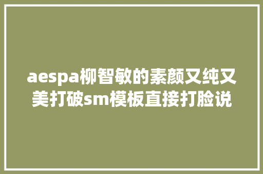 aespa柳智敏的素颜又纯又美打破sm模板直接打脸说出道整容的人