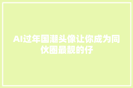 AI过年国潮头像让你成为同伙圈最靓的仔