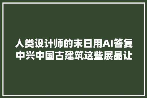 人类设计师的末日用AI答复中兴中国古建筑这些展品让你感叹不已