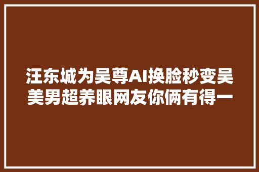 汪东城为吴尊AI换脸秒变吴美男超养眼网友你俩有得一拼