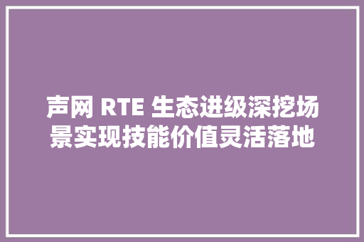 声网 RTE 生态进级深挖场景实现技能价值灵活落地