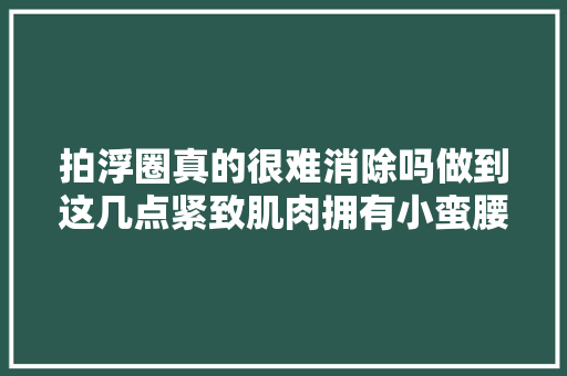 拍浮圈真的很难消除吗做到这几点紧致肌肉拥有小蛮腰