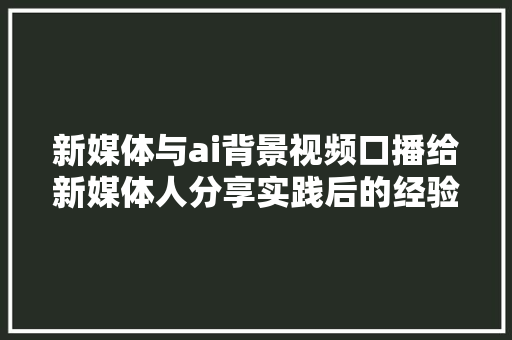 新媒体与ai背景视频口播给新媒体人分享实践后的经验