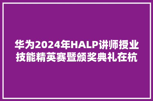 华为2024年HALP讲师授业技能精英赛暨颁奖典礼在杭圆满落幕