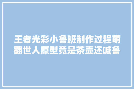 王者光彩小鲁班制作过程萌翻世人原型竟是茶壶还喊鲁班大年夜师趴趴