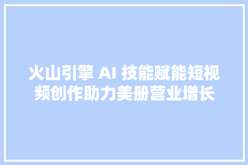 火山引擎 AI 技能赋能短视频创作助力美册营业增长