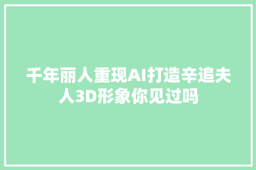 千年丽人重现AI打造辛追夫人3D形象你见过吗