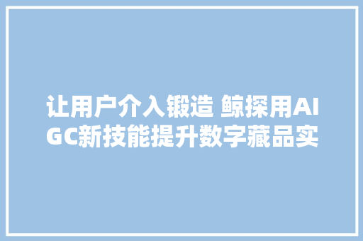 让用户介入锻造 鲸探用AIGC新技能提升数字藏品实用性