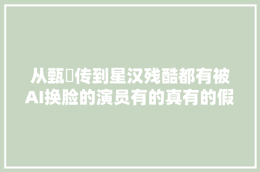 从甄嬛传到星汉残酷都有被AI换脸的演员有的真有的假