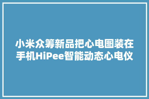 小米众筹新品把心电图装在手机HiPee智能动态心电仪评测