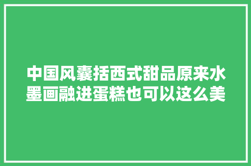 中国风囊括西式甜品原来水墨画融进蛋糕也可以这么美