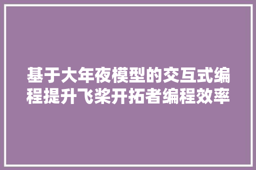 基于大年夜模型的交互式编程提升飞桨开拓者编程效率