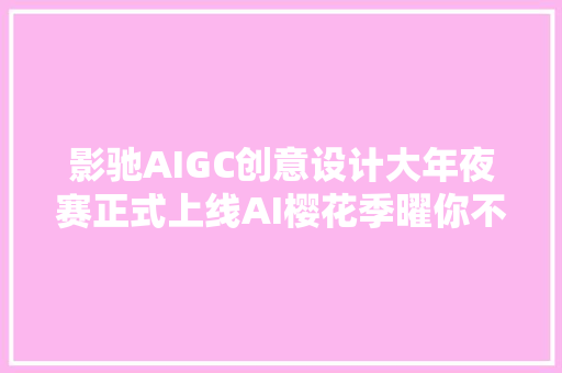 影驰AIGC创意设计大年夜赛正式上线AI樱花季曜你不合