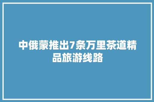 中俄蒙推出7条万里茶道精品旅游线路