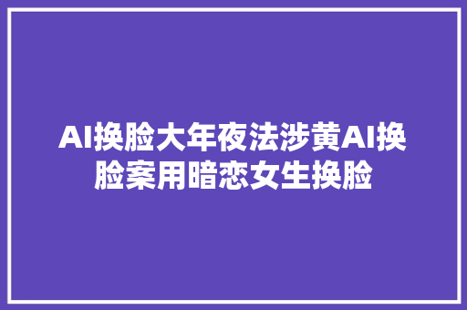 AI换脸大年夜法涉黄AI换脸案用暗恋女生换脸